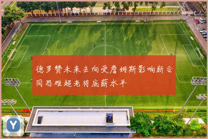 德罗赞未来去向受詹姆斯影响新合同恐难超老将底薪水平