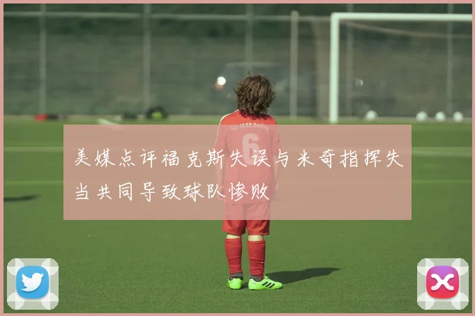 美媒点评福克斯失误与米奇指挥失当共同导致球队惨败