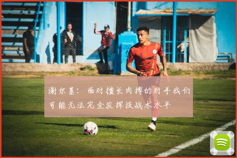 谢尔基：面对擅长肉搏的对手我们可能无法完全发挥技战术水平
