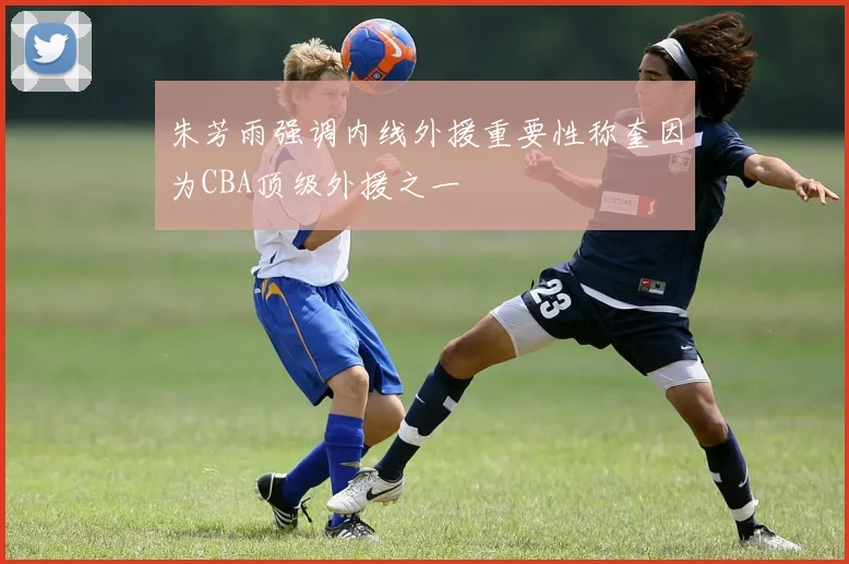 朱芳雨强调内线外援重要性称奎因为CBA顶级外援之一