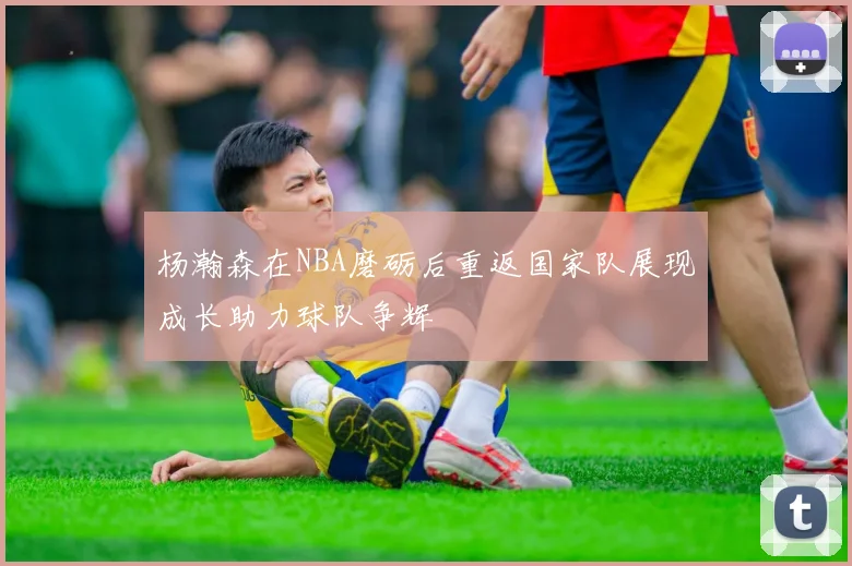 杨瀚森在NBA磨砺后重返国家队展现成长助力球队争辉
