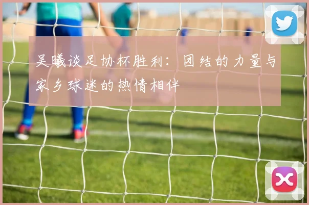 吴曦谈足协杯胜利：团结的力量与家乡球迷的热情相伴