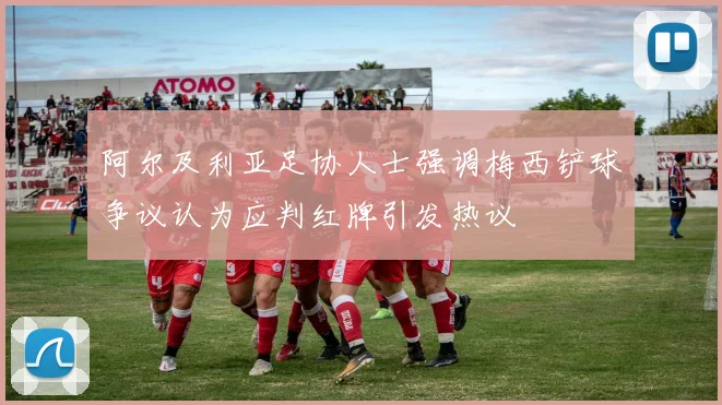 阿尔及利亚足协人士强调梅西铲球争议认为应判红牌引发热议