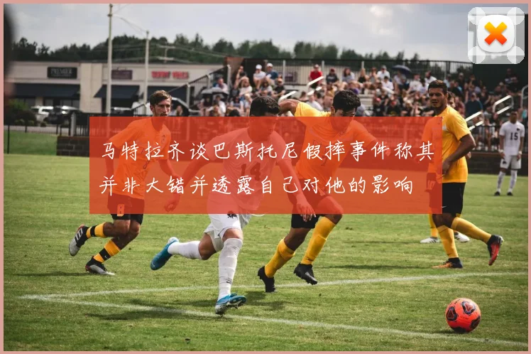 马特拉齐谈巴斯托尼假摔事件称其并非大错并透露自己对他的影响