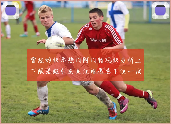曾经的状元热门阿门特现状分析上下限差距引发关注谁愿意下注一试身手