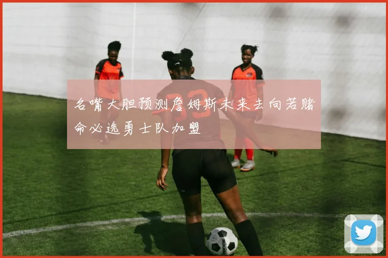 名嘴大胆预测詹姆斯未来去向若赌命必选勇士队加盟