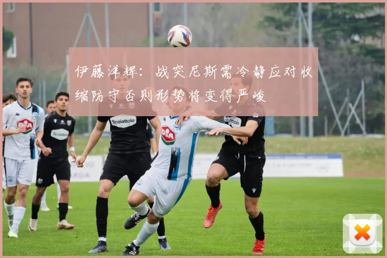 伊藤洋辉：战突尼斯需冷静应对收缩防守否则形势将变得严峻