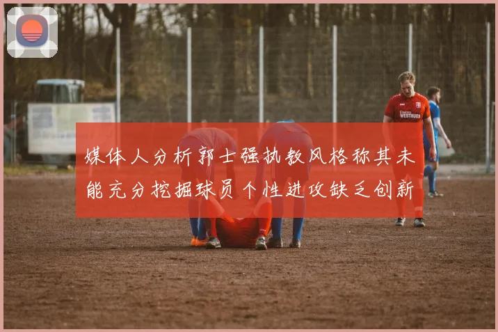 媒体人分析郭士强执教风格称其未能充分挖掘球员个性进攻缺乏创新性