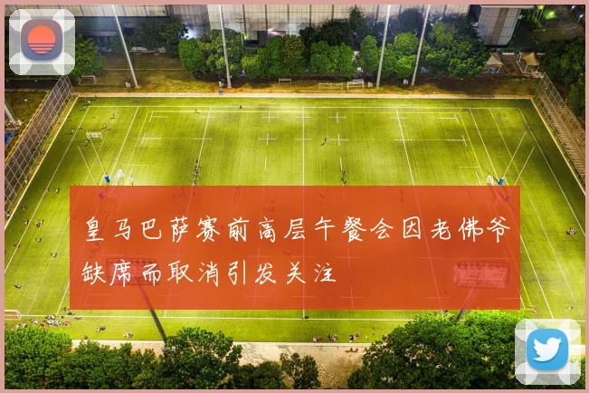 皇马巴萨赛前高层午餐会因老佛爷缺席而取消引发关注
