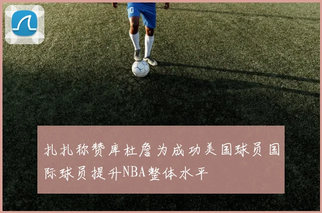 扎扎称赞库杜詹为成功美国球员国际球员提升NBA整体水平
