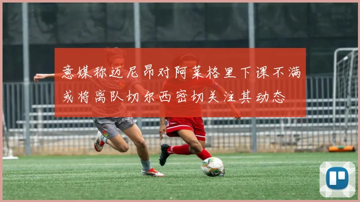 意媒称迈尼昂对阿莱格里下课不满或将离队切尔西密切关注其动态