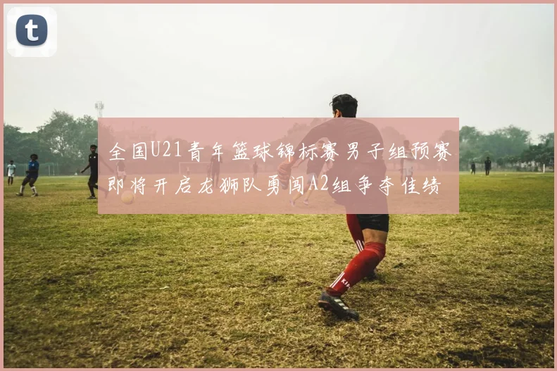 全国U21青年篮球锦标赛男子组预赛即将开启龙狮队勇闯A2组争夺佳绩
