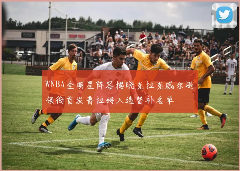 WNBA全明星阵容揭晓克拉克威尔逊领衔首发普拉姆入选替补名单