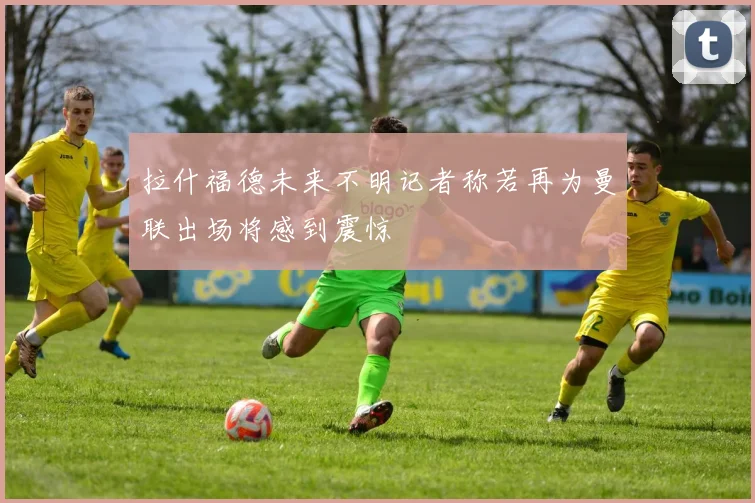 拉什福德未来不明记者称若再为曼联出场将感到震惊