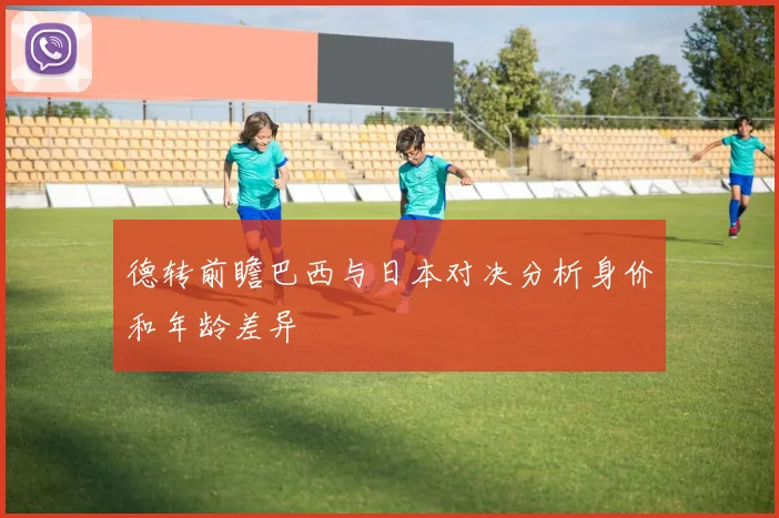 德转前瞻巴西与日本对决分析身价和年龄差异