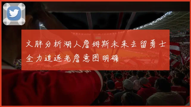 文胖分析湖人詹姆斯未来去留勇士全力追逐老詹意图明确