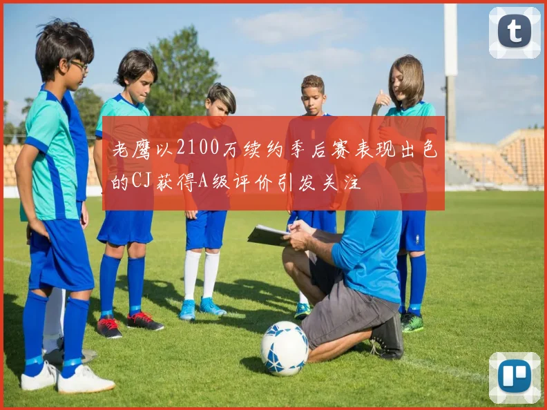 老鹰以2100万续约季后赛表现出色的CJ获得A级评价引发关注
