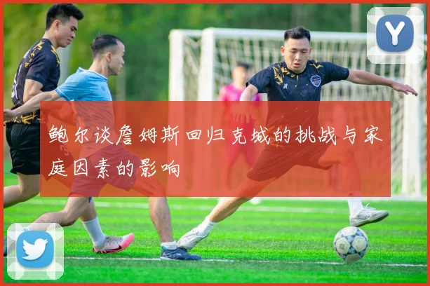 鲍尔谈詹姆斯回归克城的挑战与家庭因素的影响