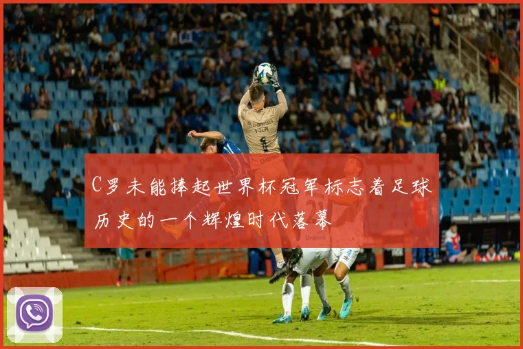 C罗未能捧起世界杯冠军标志着足球历史的一个辉煌时代落幕