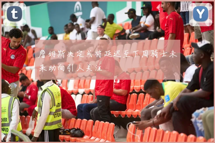 詹姆斯决定或将延迟至下周骑士未来动向引人关注