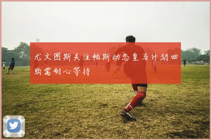 尤文图斯关注帕斯动态皇马计划回购需耐心等待