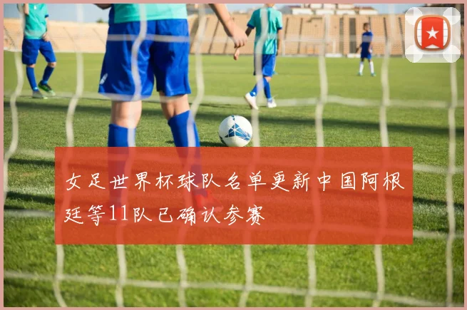 女足世界杯球队名单更新中国阿根廷等11队已确认参赛