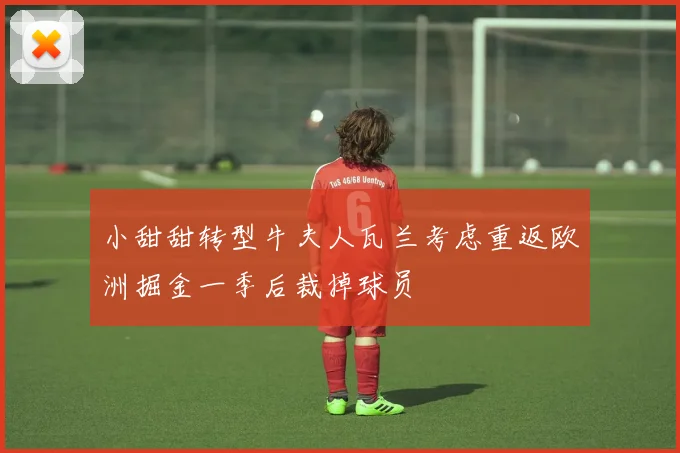 小甜甜转型牛夫人瓦兰考虑重返欧洲掘金一季后裁掉球员