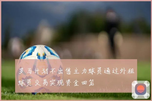 罗马计划不出售主力球员通过外租球员交易实现资金回笼