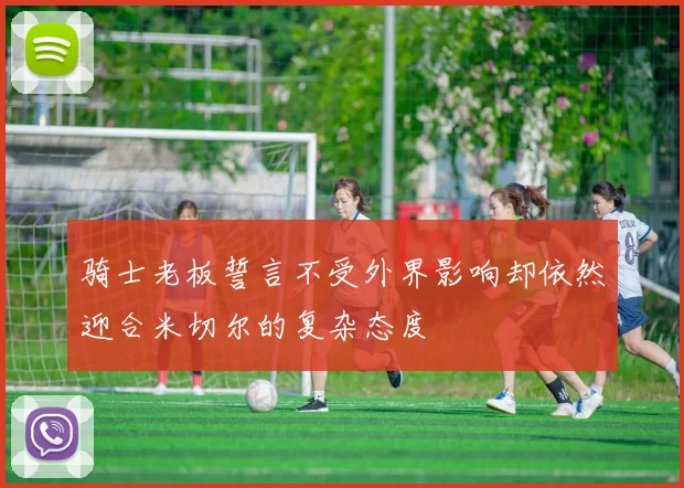 骑士老板誓言不受外界影响却依然迎合米切尔的复杂态度